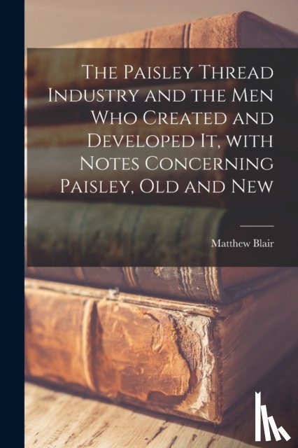  - The Paisley Thread Industry and the Men Who Created and Developed It, With Notes Concerning Paisley, Old and New