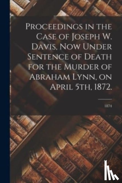 Anonymous - Proceedings in the Case of Joseph W. Davis, Now Under Sentence of Death for the Murder of Abraham Lynn, on April 5th, 1872.; 1874