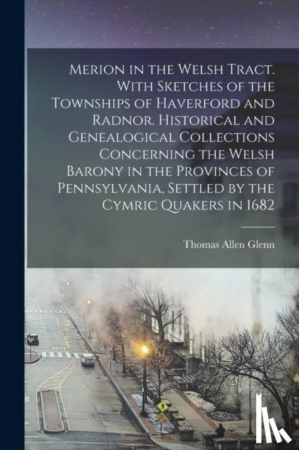 Glenn, Thomas Allen 1864- - Merion in the Welsh Tract. With Sketches of the Townships of Haverford and Radnor. Historical and Genealogical Collections Concerning the Welsh Barony in the Provinces of Pennsylvania, Settled by the Cymric Quakers in 1682