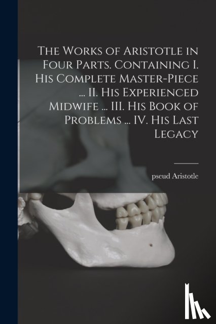 Aristotle, Pseud - The Works of Aristotle in Four Parts. Containing I. His Complete Master-piece ... II. His Experienced Midwife ... III. His Book of Problems ... IV. His Last Legacy