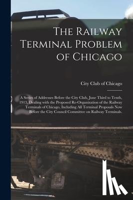  - The Railway Terminal Problem of Chicago; a Series of Addresses Before the City Club, June Third to Tenth, 1913, Dealing With the Proposed Re-organization of the Railway Terminals of Chicago, Including All Terminal Proposals Now Before the City Counc
