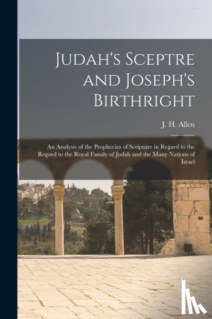 Allen, J. H. (John Harden) 1847- - Judah's Sceptre and Joseph's Birthright; an Analysis of the Prophecies of Scripture in Regard to the Regard to the Royal Family of Judah and the Many Nations of Israel