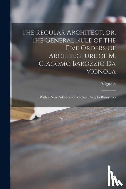 VIGNOLA, 1507-1573 - The Regular Architect, or, The General Rule of the Five Orders of Architecture of M. Giacomo Barozzio Da Vignola