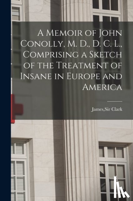  - A Memoir of John Conolly, M. D., D. C. L., Comprising a Sketch of the Treatment of Insane in Europe and America