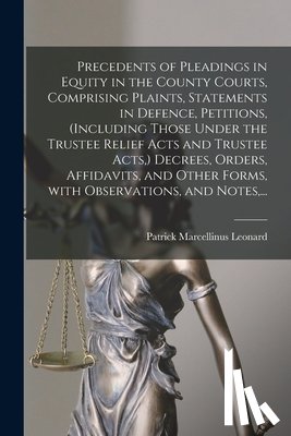 Leonard, Patrick Marcellinus 1821-1901 - Precedents of Pleadings in Equity in the County Courts, Comprising Plaints, Statements in Defence, Petitions, (including Those Under the Trustee Relief Acts and Trustee Acts, ) Decrees, Orders, Affidavits, and Other Forms, With Observations, and Not