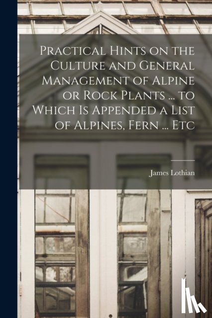 Lothian, James - Practical Hints on the Culture and General Management of Alpine or Rock Plants ... to Which is Appended a List of Alpines, Fern ... Etc