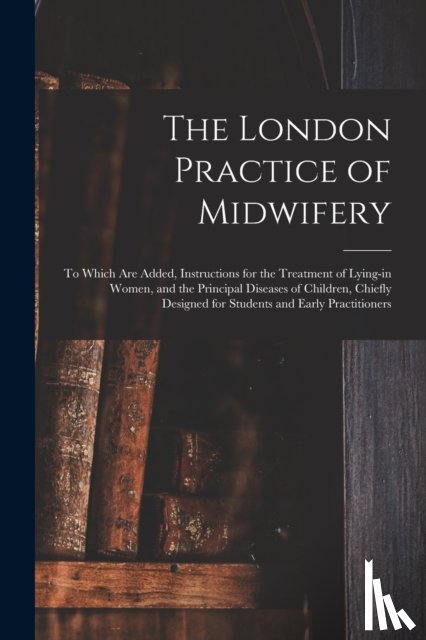 Anonymous - The London Practice of Midwifery; to Which Are Added, Instructions for the Treatment of Lying-in Women, and the Principal Diseases of Children, Chiefly Designed for Students and Early Practitioners