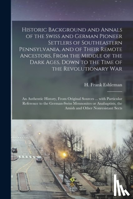 Eshleman, H. Frank (Henry Frank) 186 - Historic Background and Annals of the Swiss and German Pioneer Settlers of Southeastern Pennsylvania, [microform] and of Their Remote Ancestors, From the Middle of the Dark Ages, Down to the Time of the Revolutionary War; an Authentic History, From.