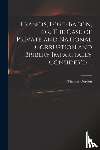 GORDON, THOMAS, D. 1 - Francis, Lord Bacon, or, The Case of Private and National Corruption and Bribery Impartially Consider'd ...