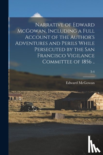 McGowan, Edward 1813-1893 - Narrative of Edward McGowan, Including a Full Account of the Author's Adventures and Perils While Persecuted by the San Francisco Vigilance Committee of 1856 ..; 3-4