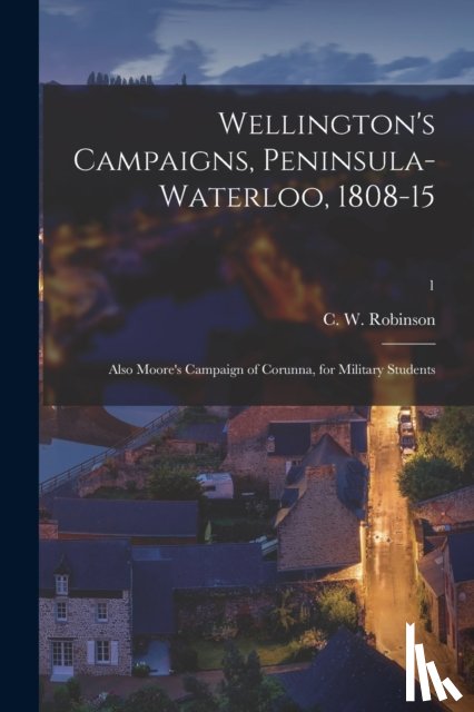ROBINSON, C. W. CHA - Wellington's Campaigns, Peninsula-Waterloo, 1808-15; Also Moore's Campaign of Corunna, for Military Students; 1