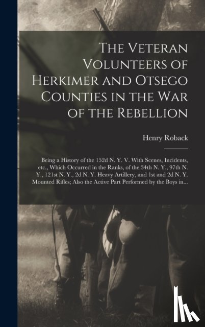 Roback, Henry - The Veteran Volunteers of Herkimer and Otsego Counties in the War of the Rebellion; Being a History of the 152d N. Y. V. With Scenes, Incidents, Etc., Which Occurred in the Ranks, of the 34th N. Y., 97th N. Y., 121st N. Y., 2d N. Y. Heavy Artillery,