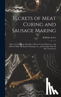 Heller &. Co, B. - Secrets of Meat Curing and Sausage Making: How to Cure Hams, Shoulders, Bacon, Corned Beef, etc., and How to Make all Kinds of Sausage, etc., and Comp