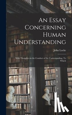 John, Locke - An Essay Concerning Human Understanding; With Thoughts on the Conduct of the Understanding. To Which