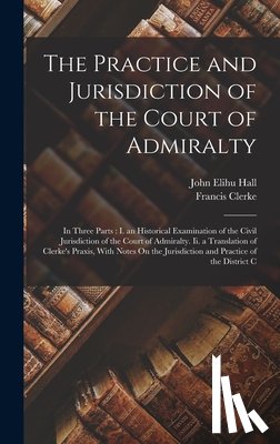 Hall, John Elihu - The Practice and Jurisdiction of the Court of Admiralty: In Three Parts: I. an Historical Examination of the Civil Jurisdiction of the Court of Admira