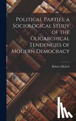 Michels, Robert - Political Parties, a Sociological Study of the Oligarchical Tendencies of Modern Democracy