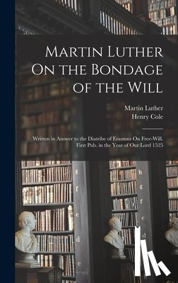 Luther, Martin - Martin Luther On the Bondage of the Will: Written in Answer to the Diatribe of Erasmus On Free-Will. First Pub. in the Year of Our Lord 1525