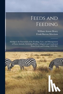 Henry, William Arnon - Feeds and Feeding: Abridged, the Essetntials of the Feeding, Care, and Management of Farm Animals, Including Poultry, Adapted and Condensed From Feeds