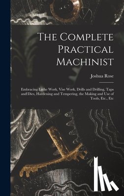 Rose, Joshua - The Complete Practical Machinist: Embracing Lathe Work, Vise Work, Drills and Drilling, Taps and Dies, Hardening and Tempering, the Making and Use of