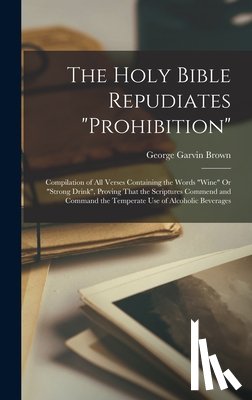 Brown, George Garvin - The Holy Bible Repudiates "prohibition": Compilation of All Verses Containing the Words "wine" Or "strong Drink", Proving That the Scriptures Commend