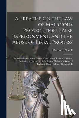 Newell, Martin L. - A Treatise On the Law of Malicious Prosecution, False Imprisonment, and the Abuse of Legal Process: As Administered in the Courts of the United States
