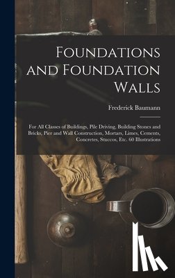 Baumann, Frederick - Foundations and Foundation Walls: For All Classes of Buildings, Pile Driving, Building Stones and Bricks, Pier and Wall Construction, Mortars, Limes,