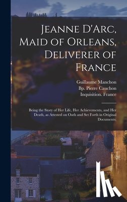 Joan, Of Arc Saint - Jeanne D'Arc, Maid of Orleans, Deliverer of France; Being the Story of Her Life, Her Achievements, and Her Death, as Attested on Oath and Set Forth in