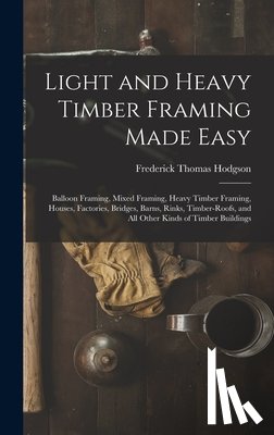 Hodgson, Frederick Thomas - Light and Heavy Timber Framing Made Easy: Balloon Framing, Mixed Framing, Heavy Timber Framing, Houses, Factories, Bridges, Barns, Rinks, Timber-Roofs
