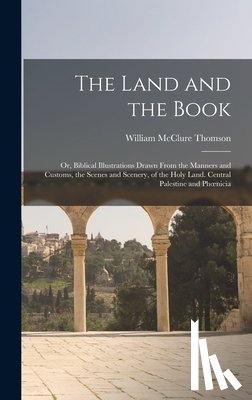 Thomson, William McClure - The Land and the Book; Or, Biblical Illustrations Drawn From the Manners and Customs, the Scenes and Scenery, of the Holy Land. Central Palestine and