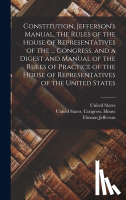 Jefferson, Thomas - Constitution, Jefferson's Manual, the Rules of the House of Representatives of the ... Congress, and a Digest and Manual of the Rules of Practice of t