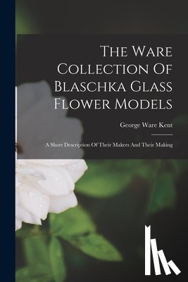 Kent, George Ware - The Ware Collection Of Blaschka Glass Flower Models: A Short Description Of Their Makers And Their Making