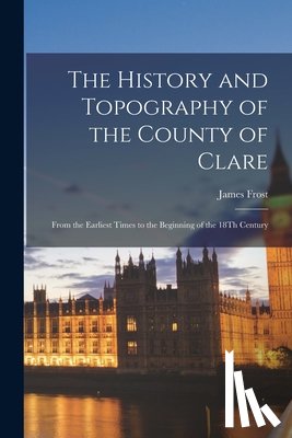 Frost, James - The History and Topography of the County of Clare: From the Earliest Times to the Beginning of the 18Th Century