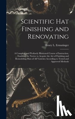 Ermatinger, Henry L. - Scientific hat Finishing and Renovating; a Complete and Profusely Illustrated Course of Instruction, Enabling the Novice to Acquire the art of Finishi