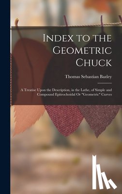 Bazley, Thomas Sebastian - Index to the Geometric Chuck: A Treatise Upon the Description, in the Lathe, of Simple and Compound Epitrochoidal Or "Geometric" Curves