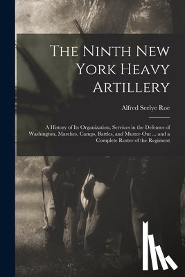 Roe, Alfred Seelye - The Ninth New York Heavy Artillery: A History of Its Organization, Services in the Defenses of Washington, Marches, Camps, Battles, and Muster-Out ...