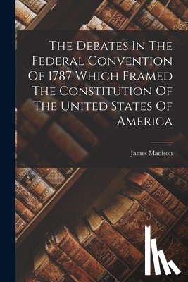 Madison, James - The Debates In The Federal Convention Of 1787 Which Framed The Constitution Of The United States Of America