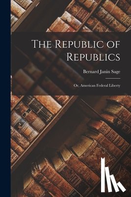 Sage, Bernard Janin - The Republic of Republics: Or, American Federal Liberty