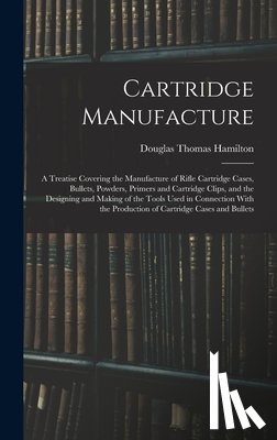 Hamilton, Douglas Thomas - Cartridge Manufacture; a Treatise Covering the Manufacture of Rifle Cartridge Cases, Bullets, Powders, Primers and Cartridge Clips, and the Designing