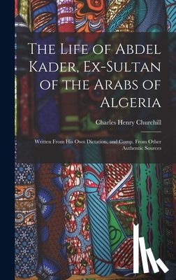 Churchill, Charles Henry - The Life of Abdel Kader, Ex-Sultan of the Arabs of Algeria: Written From His Own Dictation, and Comp. From Other Authentic Sources
