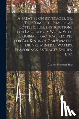 Sulz, Charles Herman - A Treatise on Beverages, or, The Complete Practical Bottler. Full Instructions for Laboratory Work, With Original Practical Recipes for all Kinds of C