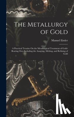 Eissler, Manuel - The Metallurgy of Gold: A Practical Treatise On the Metallurgical Treatment of Gold-Bearing Ores Including the Assaying, Melting, and Refining of Gold