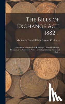 Chalmers, MacKenzie Dalzell Edwin Ste - The Bills of Exchange Act, 1882 ...: An Act to Codify the Law Relating to Bills of Exchange, Cheques, and Promissory Notes: With Explanatory Notes and