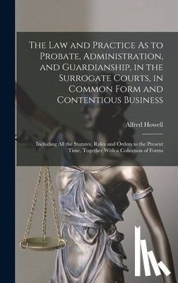 Howell, Alfred - The Law and Practice As to Probate, Administration, and Guardianship, in the Surrogate Courts, in Common Form and Contentious Business: Including All