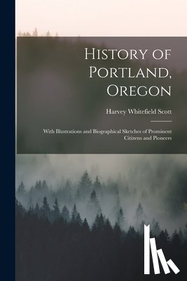 Scott, Harvey Whitefield - History of Portland, Oregon: With Illustrations and Biographical Sketches of Prominent Citizens and Pioneers