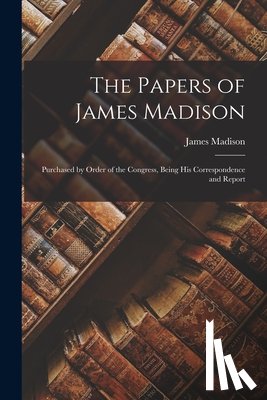 James, Madison - The Papers of James Madison: Purchased by Order of the Congress, Being his Correspondence and Report