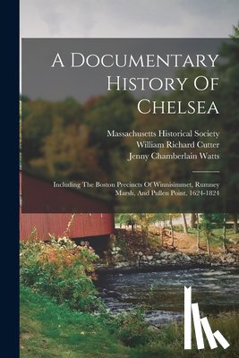 Watts, Jenny Chamberlain - A Documentary History Of Chelsea: Including The Boston Precincts Of Winnisimmet, Rumney Marsh, And Pullen Point, 1624-1824