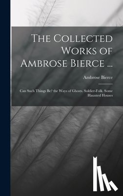 Bierce, Ambrose - The Collected Works of Ambrose Bierce ...: Can Such Things Be? the Ways of Ghosts. Soldier-Folk. Some Haunted Houses