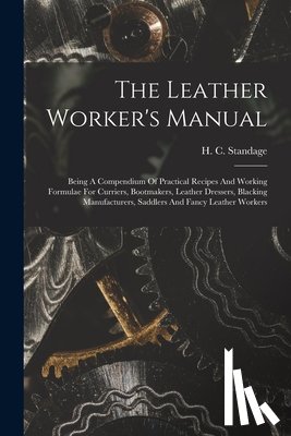 Standage, H. C. - The Leather Worker's Manual: Being A Compendium Of Practical Recipes And Working Formulae For Curriers, Bootmakers, Leather Dressers, Blacking Manu