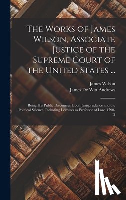 Wilson, James - The Works of James Wilson, Associate Justice of the Supreme Court of the United States ...: Being his Public Discourses Upon Jurisprudence and the Pol