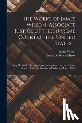 Wilson, James - The Works of James Wilson, Associate Justice of the Supreme Court of the United States ...: Being his Public Discourses Upon Jurisprudence and the Pol